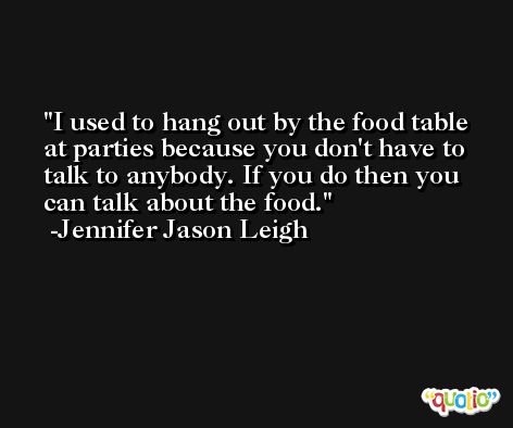 I used to hang out by the food table at parties because you don't have to talk to anybody. If you do then you can talk about the food. -Jennifer Jason Leigh
