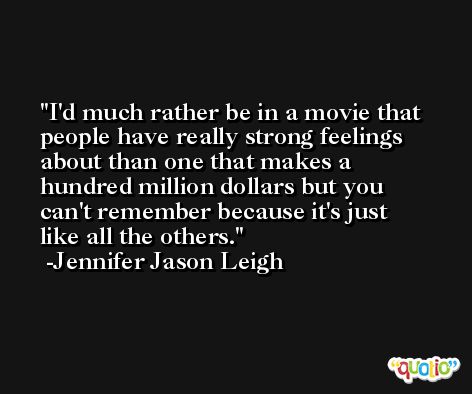 I'd much rather be in a movie that people have really strong feelings about than one that makes a hundred million dollars but you can't remember because it's just like all the others. -Jennifer Jason Leigh