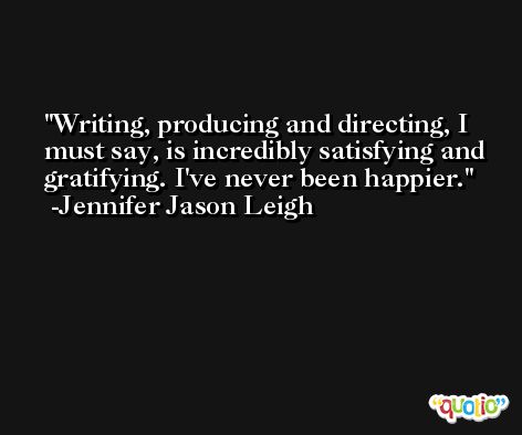 Writing, producing and directing, I must say, is incredibly satisfying and gratifying. I've never been happier. -Jennifer Jason Leigh