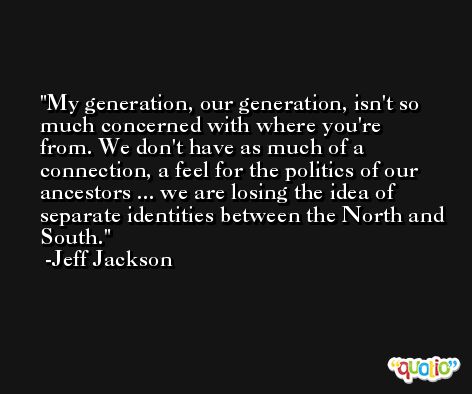 My generation, our generation, isn't so much concerned with where you're from. We don't have as much of a connection, a feel for the politics of our ancestors ... we are losing the idea of separate identities between the North and South. -Jeff Jackson