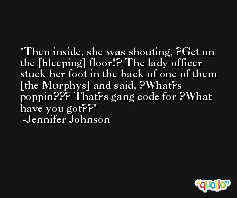 Then inside, she was shouting, ?Get on the [bleeping] floor!? The lady officer stuck her foot in the back of one of them [the Murphys] and said, ?What?s poppin??? That?s gang code for ?What have you got?? -Jennifer Johnson