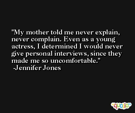 My mother told me never explain, never complain. Even as a young actress, I determined I would never give personal interviews, since they made me so uncomfortable. -Jennifer Jones