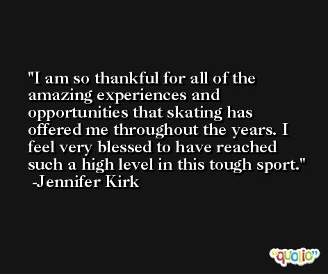I am so thankful for all of the amazing experiences and opportunities that skating has offered me throughout the years. I feel very blessed to have reached such a high level in this tough sport. -Jennifer Kirk