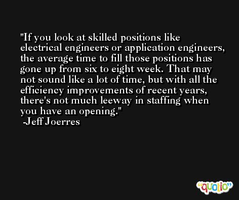 If you look at skilled positions like electrical engineers or application engineers, the average time to fill those positions has gone up from six to eight week. That may not sound like a lot of time, but with all the efficiency improvements of recent years, there's not much leeway in staffing when you have an opening. -Jeff Joerres
