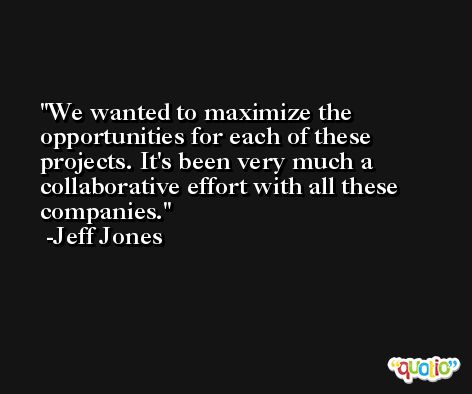 We wanted to maximize the opportunities for each of these projects. It's been very much a collaborative effort with all these companies. -Jeff Jones