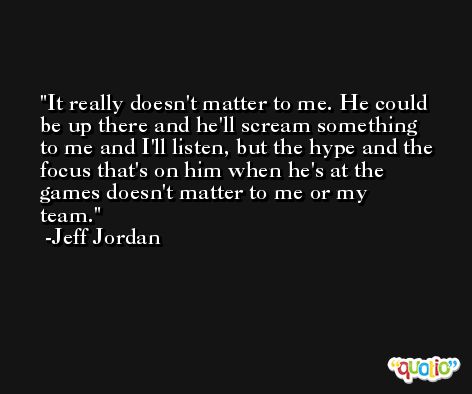 It really doesn't matter to me. He could be up there and he'll scream something to me and I'll listen, but the hype and the focus that's on him when he's at the games doesn't matter to me or my team. -Jeff Jordan