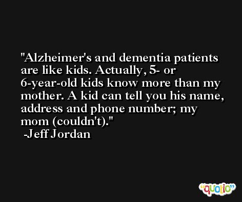 Alzheimer's and dementia patients are like kids. Actually, 5- or 6-year-old kids know more than my mother. A kid can tell you his name, address and phone number; my mom (couldn't). -Jeff Jordan