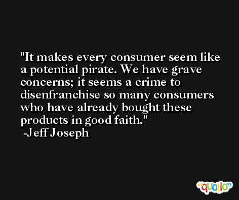 It makes every consumer seem like a potential pirate. We have grave concerns; it seems a crime to disenfranchise so many consumers who have already bought these products in good faith. -Jeff Joseph