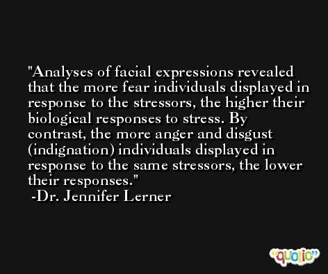 Analyses of facial expressions revealed that the more fear individuals displayed in response to the stressors, the higher their biological responses to stress. By contrast, the more anger and disgust (indignation) individuals displayed in response to the same stressors, the lower their responses. -Dr. Jennifer Lerner