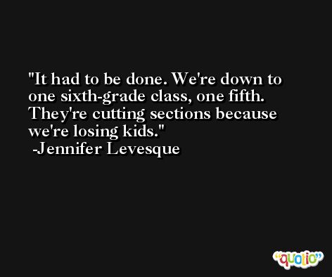 It had to be done. We're down to one sixth-grade class, one fifth. They're cutting sections because we're losing kids. -Jennifer Levesque