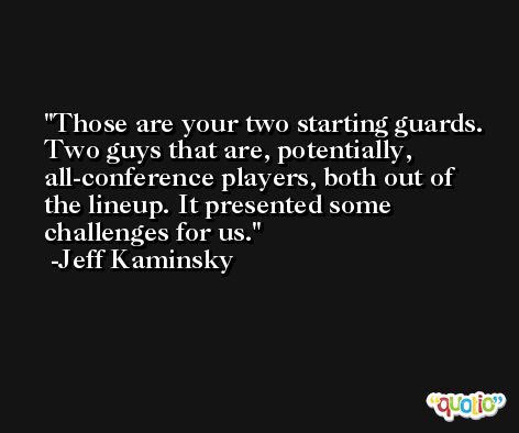 Those are your two starting guards. Two guys that are, potentially, all-conference players, both out of the lineup. It presented some challenges for us. -Jeff Kaminsky