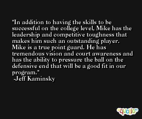 In addition to having the skills to be successful on the college level, Mike has the leadership and competitive toughness that makes him such an outstanding player. Mike is a true point guard. He has tremendous vision and court awareness and has the ability to pressure the ball on the defensive end that will be a good fit in our program. -Jeff Kaminsky