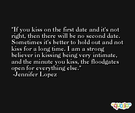 If you kiss on the first date and it's not right, then there will be no second date. Sometimes it's better to hold out and not kiss for a long time. I am a strong believer in kissing being very intimate, and the minute you kiss, the floodgates open for everything else. -Jennifer Lopez