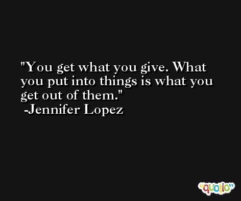 You get what you give. What you put into things is what you get out of them. -Jennifer Lopez