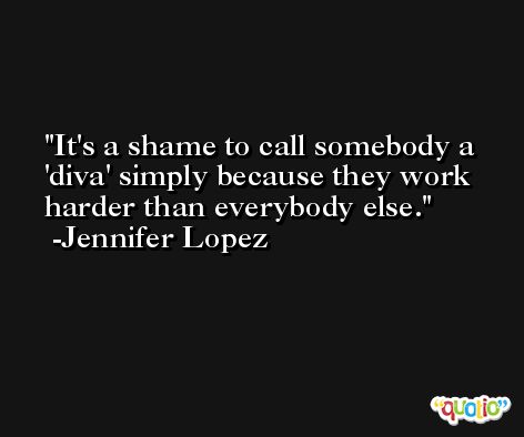 It's a shame to call somebody a 'diva' simply because they work harder than everybody else. -Jennifer Lopez