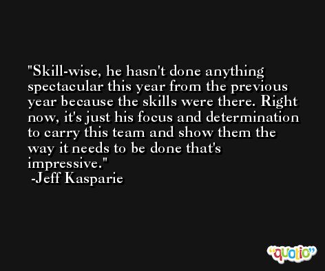 Skill-wise, he hasn't done anything spectacular this year from the previous year because the skills were there. Right now, it's just his focus and determination to carry this team and show them the way it needs to be done that's impressive. -Jeff Kasparie