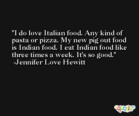 I do love Italian food. Any kind of pasta or pizza. My new pig out food is Indian food. I eat Indian food like three times a week. It's so good. -Jennifer Love Hewitt