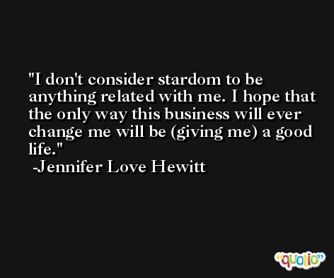I don't consider stardom to be anything related with me. I hope that the only way this business will ever change me will be (giving me) a good life. -Jennifer Love Hewitt