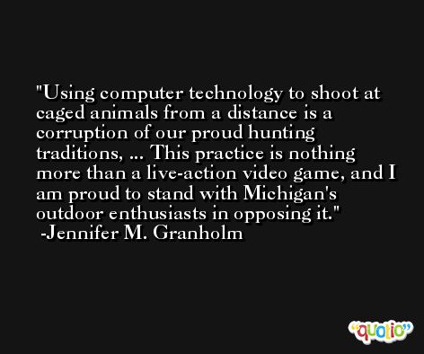 Using computer technology to shoot at caged animals from a distance is a corruption of our proud hunting traditions, ... This practice is nothing more than a live-action video game, and I am proud to stand with Michigan's outdoor enthusiasts in opposing it. -Jennifer M. Granholm