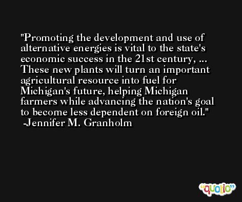 Promoting the development and use of alternative energies is vital to the state's economic success in the 21st century, ... These new plants will turn an important agricultural resource into fuel for Michigan's future, helping Michigan farmers while advancing the nation's goal to become less dependent on foreign oil. -Jennifer M. Granholm