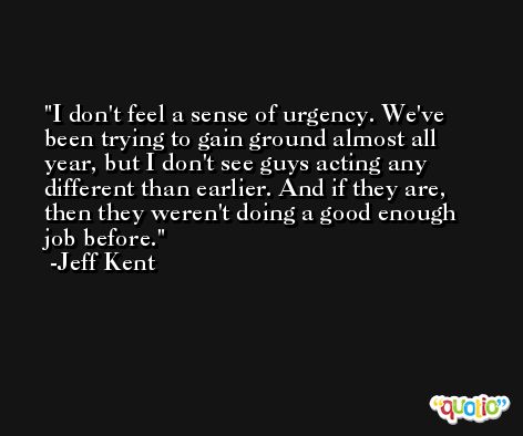 I don't feel a sense of urgency. We've been trying to gain ground almost all year, but I don't see guys acting any different than earlier. And if they are, then they weren't doing a good enough job before. -Jeff Kent