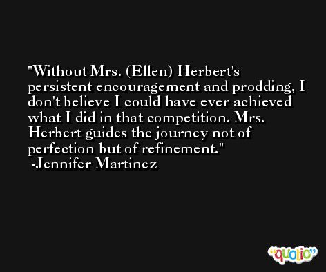 Without Mrs. (Ellen) Herbert's persistent encouragement and prodding, I don't believe I could have ever achieved what I did in that competition. Mrs. Herbert guides the journey not of perfection but of refinement. -Jennifer Martinez