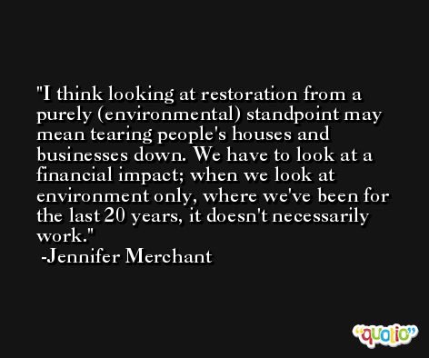 I think looking at restoration from a purely (environmental) standpoint may mean tearing people's houses and businesses down. We have to look at a financial impact; when we look at environment only, where we've been for the last 20 years, it doesn't necessarily work. -Jennifer Merchant