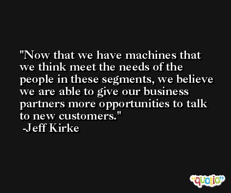 Now that we have machines that we think meet the needs of the people in these segments, we believe we are able to give our business partners more opportunities to talk to new customers. -Jeff Kirke