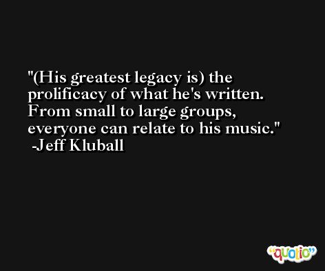 (His greatest legacy is) the prolificacy of what he's written. From small to large groups, everyone can relate to his music. -Jeff Kluball