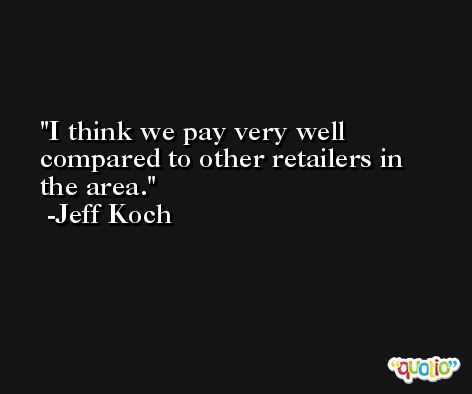 I think we pay very well compared to other retailers in the area. -Jeff Koch