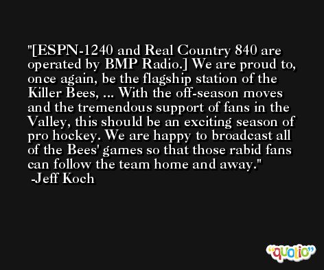 [ESPN-1240 and Real Country 840 are operated by BMP Radio.] We are proud to, once again, be the flagship station of the Killer Bees, ... With the off-season moves and the tremendous support of fans in the Valley, this should be an exciting season of pro hockey. We are happy to broadcast all of the Bees' games so that those rabid fans can follow the team home and away. -Jeff Koch