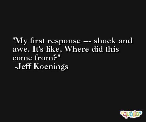 My first response --- shock and awe. It's like, Where did this come from? -Jeff Koenings