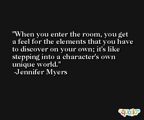 When you enter the room, you get a feel for the elements that you have to discover on your own; it's like stepping into a character's own unique world. -Jennifer Myers