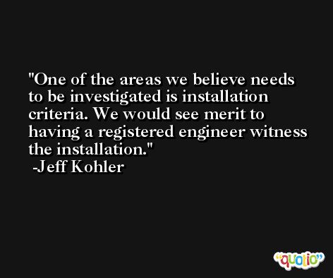 One of the areas we believe needs to be investigated is installation criteria. We would see merit to having a registered engineer witness the installation. -Jeff Kohler