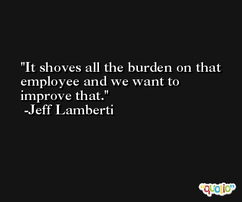 It shoves all the burden on that employee and we want to improve that. -Jeff Lamberti