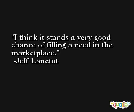 I think it stands a very good chance of filling a need in the marketplace. -Jeff Lanctot