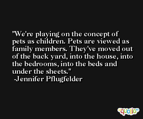 We're playing on the concept of pets as children. Pets are viewed as family members. They've moved out of the back yard, into the house, into the bedrooms, into the beds and under the sheets. -Jennifer Pflugfelder