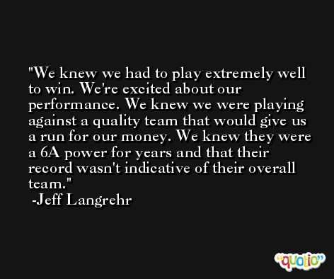 We knew we had to play extremely well to win. We're excited about our performance. We knew we were playing against a quality team that would give us a run for our money. We knew they were a 6A power for years and that their record wasn't indicative of their overall team. -Jeff Langrehr