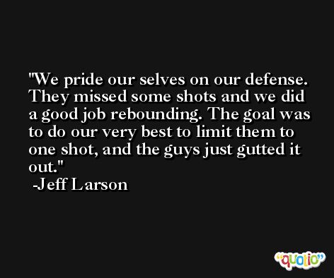 We pride our selves on our defense. They missed some shots and we did a good job rebounding. The goal was to do our very best to limit them to one shot, and the guys just gutted it out. -Jeff Larson