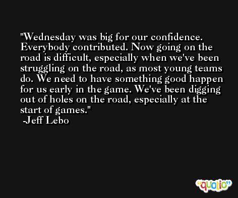 Wednesday was big for our confidence. Everybody contributed. Now going on the road is difficult, especially when we've been struggling on the road, as most young teams do. We need to have something good happen for us early in the game. We've been digging out of holes on the road, especially at the start of games. -Jeff Lebo
