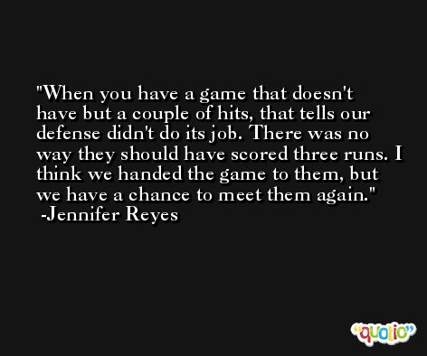 When you have a game that doesn't have but a couple of hits, that tells our defense didn't do its job. There was no way they should have scored three runs. I think we handed the game to them, but we have a chance to meet them again. -Jennifer Reyes