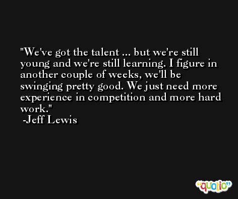 We've got the talent ... but we're still young and we're still learning. I figure in another couple of weeks, we'll be swinging pretty good. We just need more experience in competition and more hard work. -Jeff Lewis