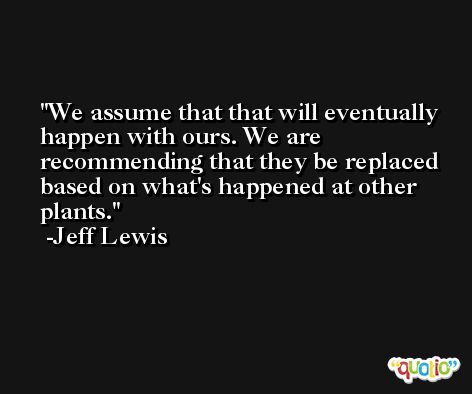 We assume that that will eventually happen with ours. We are recommending that they be replaced based on what's happened at other plants. -Jeff Lewis