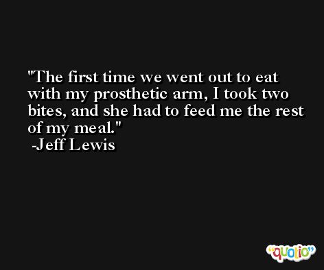 The first time we went out to eat with my prosthetic arm, I took two bites, and she had to feed me the rest of my meal. -Jeff Lewis