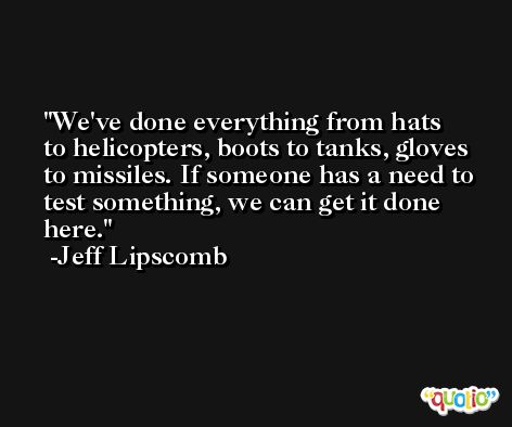 We've done everything from hats to helicopters, boots to tanks, gloves to missiles. If someone has a need to test something, we can get it done here. -Jeff Lipscomb