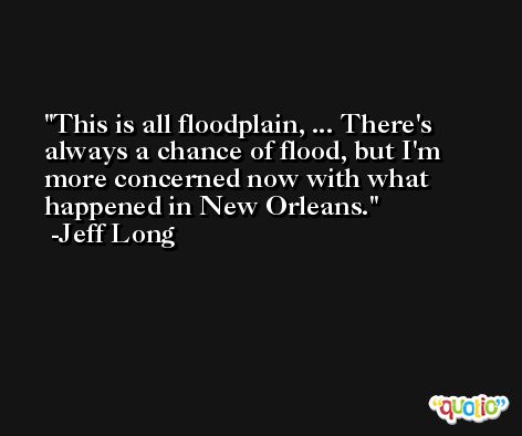 This is all floodplain, ... There's always a chance of flood, but I'm more concerned now with what happened in New Orleans. -Jeff Long