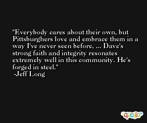 Everybody cares about their own, but Pittsburghers love and embrace them in a way I've never seen before, ... Dave's strong faith and integrity resonates extremely well in this community. He's forged in steel. -Jeff Long