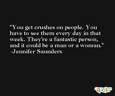 You get crushes on people. You have to see them every day in that week. They're a fantastic person, and it could be a man or a woman. -Jennifer Saunders