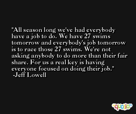 All season long we've had everybody have a job to do. We have 27 swims tomorrow and everybody's job tomorrow is to race those 27 swims. We're not asking anybody to do more than their fair share. For us a real key is having everyone focused on doing their job. -Jeff Lowell