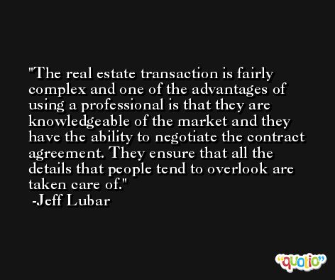 The real estate transaction is fairly complex and one of the advantages of using a professional is that they are knowledgeable of the market and they have the ability to negotiate the contract agreement. They ensure that all the details that people tend to overlook are taken care of. -Jeff Lubar